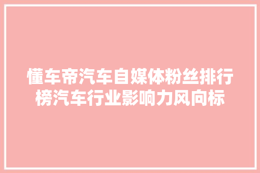 懂车帝汽车自媒体粉丝排行榜汽车行业影响力风向标  第1张