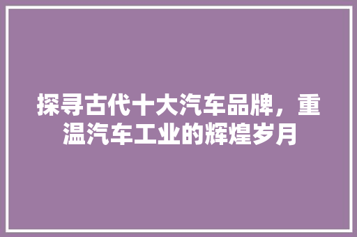 探寻古代十大汽车品牌，重温汽车工业的辉煌岁月