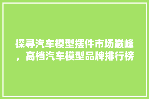 探寻汽车模型摆件市场巅峰，高档汽车模型品牌排行榜  第1张