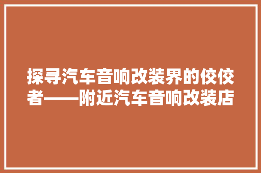 探寻汽车音响改装界的佼佼者——附近汽车音响改装店排行榜