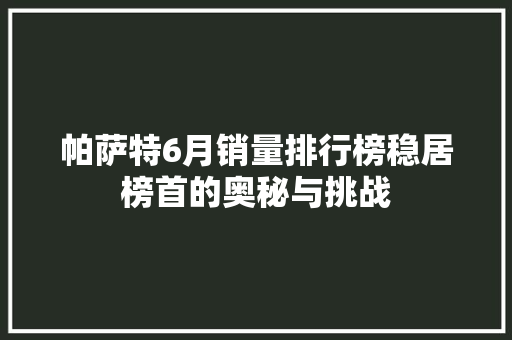帕萨特6月销量排行榜稳居榜首的奥秘与挑战  第1张