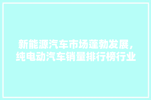 新能源汽车市场蓬勃发展，纯电动汽车销量排行榜行业趋势