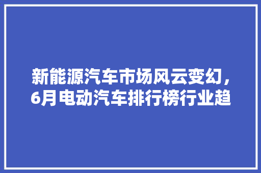 新能源汽车市场风云变幻，6月电动汽车排行榜行业趋势