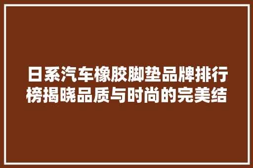 日系汽车橡胶脚垫品牌排行榜揭晓品质与时尚的完美结合