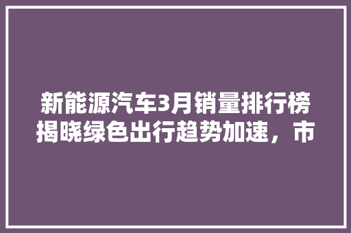 新能源汽车3月销量排行榜揭晓绿色出行趋势加速，市场格局再创新高
