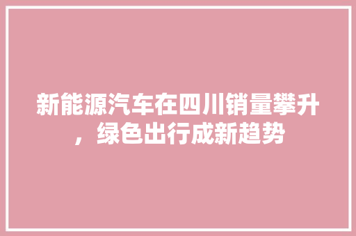 新能源汽车在四川销量攀升，绿色出行成新趋势  第1张