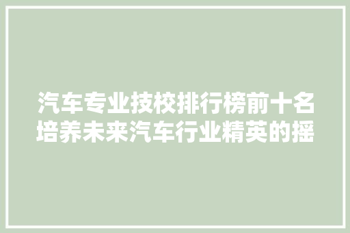 汽车专业技校排行榜前十名培养未来汽车行业精英的摇篮