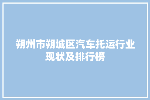 朔州市朔城区汽车托运行业现状及排行榜