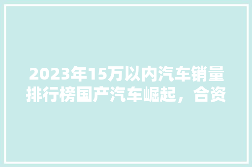 2023年15万以内汽车销量排行榜国产汽车崛起，合资品牌稳居前列