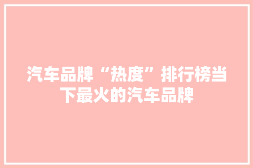汽车品牌“热度”排行榜当下最火的汽车品牌