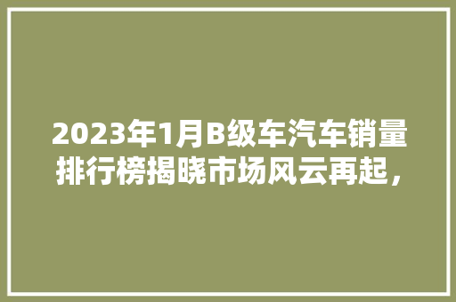2023年1月B级车汽车销量排行榜揭晓市场风云再起，品牌竞争愈发激烈