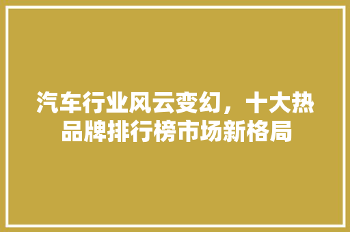 汽车行业风云变幻，十大热品牌排行榜市场新格局  第1张