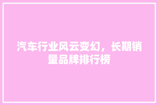 汽车行业风云变幻，长期销量品牌排行榜