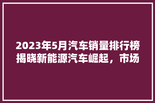 2023年5月汽车销量排行榜揭晓新能源汽车崛起，市场格局生变