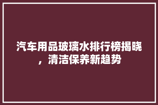 汽车用品玻璃水排行榜揭晓，清洁保养新趋势
