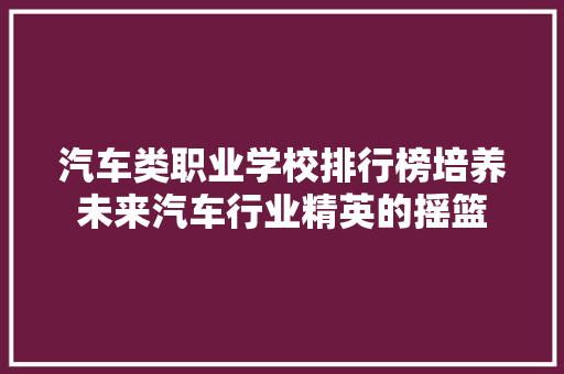 汽车类职业学校排行榜培养未来汽车行业精英的摇篮