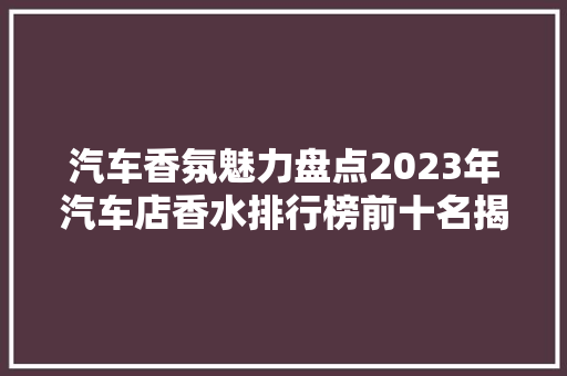 汽车香氛魅力盘点2023年汽车店香水排行榜前十名揭晓  第1张