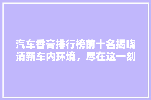 汽车香膏排行榜前十名揭晓清新车内环境，尽在这一刻！