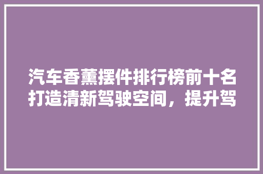 汽车香薰摆件排行榜前十名打造清新驾驶空间，提升驾驶品质  第1张
