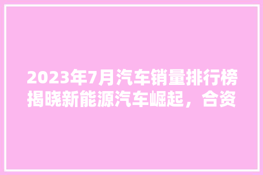 2023年7月汽车销量排行榜揭晓新能源汽车崛起，合资品牌稳居前列