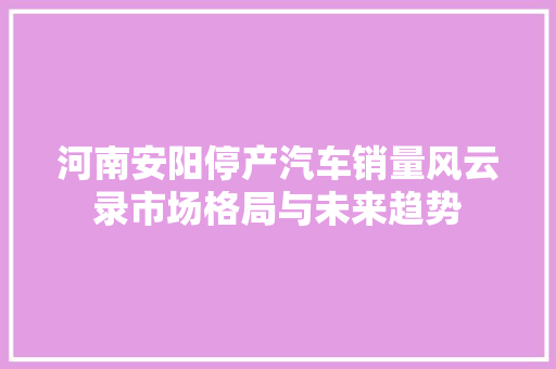 河南安阳停产汽车销量风云录市场格局与未来趋势  第1张