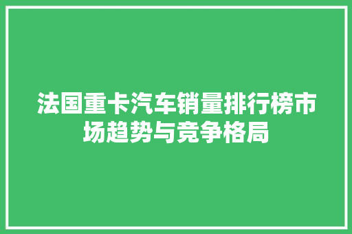 法国重卡汽车销量排行榜市场趋势与竞争格局