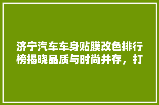 济宁汽车车身贴膜改色排行榜揭晓品质与时尚并存，打造个化出行新风尚  第1张