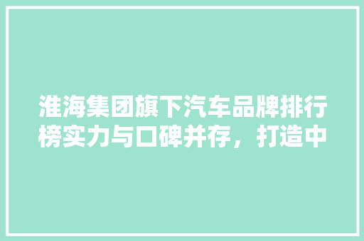 淮海集团旗下汽车品牌排行榜实力与口碑并存，打造中国汽车新标杆  第1张