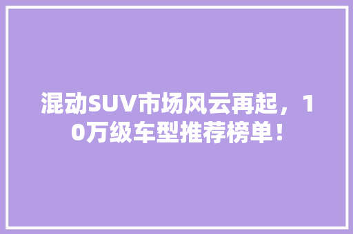 混动SUV市场风云再起，10万级车型推荐榜单！