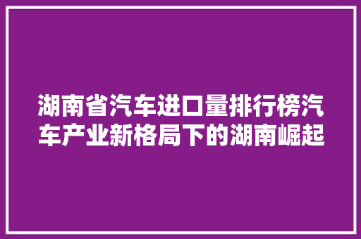 湖南省汽车进口量排行榜汽车产业新格局下的湖南崛起  第1张