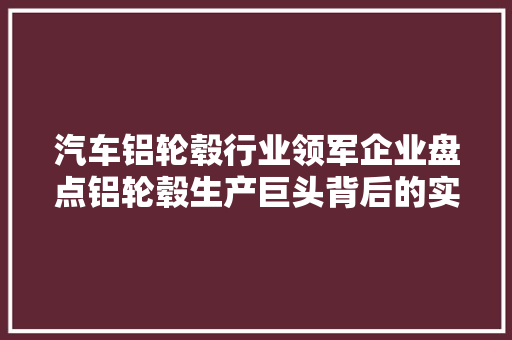 汽车铝轮毂行业领军企业盘点铝轮毂生产巨头背后的实力与步骤  第1张