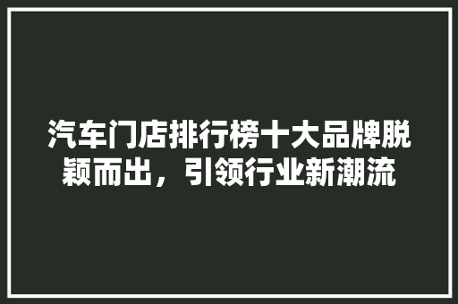 汽车门店排行榜十大品牌脱颖而出，引领行业新潮流