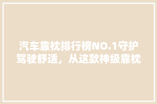 汽车靠枕排行榜NO.1守护驾驶舒适，从这款神级靠枕开始！