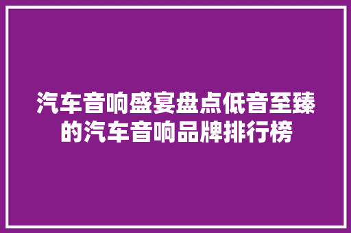 汽车音响盛宴盘点低音至臻的汽车音响品牌排行榜