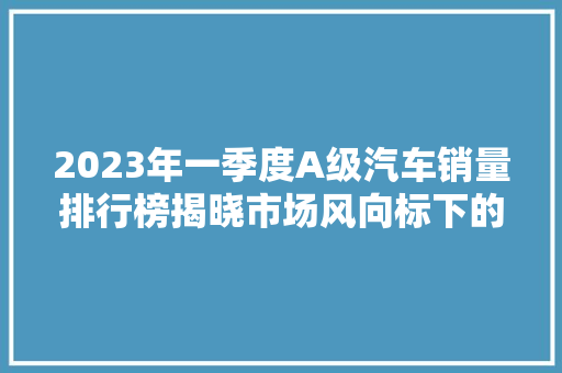 2023年一季度A级汽车销量排行榜揭晓市场风向标下的品牌新格局