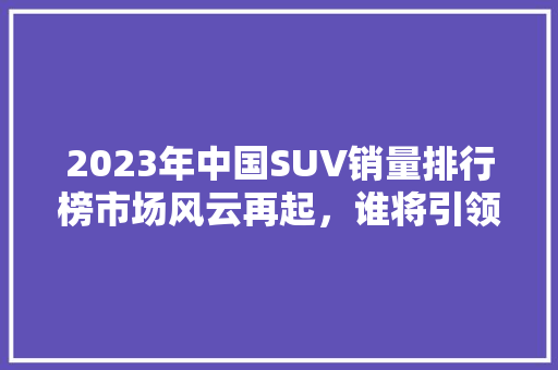 2023年中国SUV销量排行榜市场风云再起，谁将引领潮流