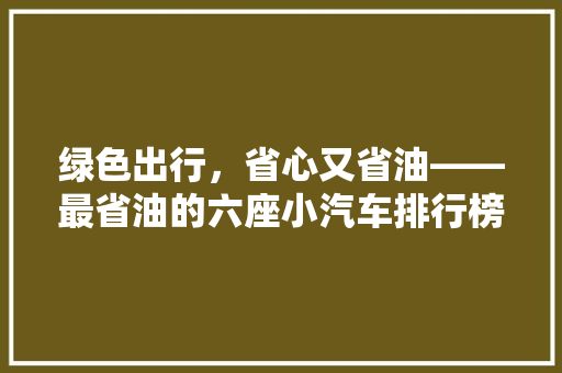 绿色出行,省心又省油——最省油的六座小汽车排行榜 第1张 绿色出行,省心又省油——最省油的六座小汽车排行榜 第1张
