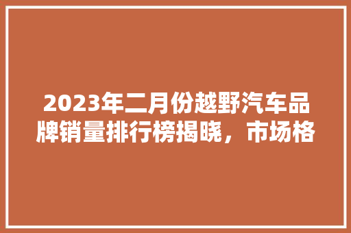 2023年二月份越野汽车品牌销量排行榜揭晓，市场格局再起波澜