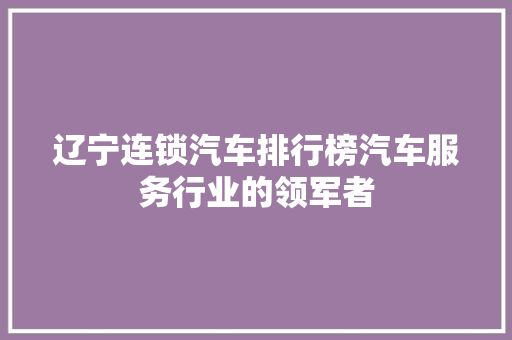 辽宁连锁汽车排行榜汽车服务行业的领军者  第1张