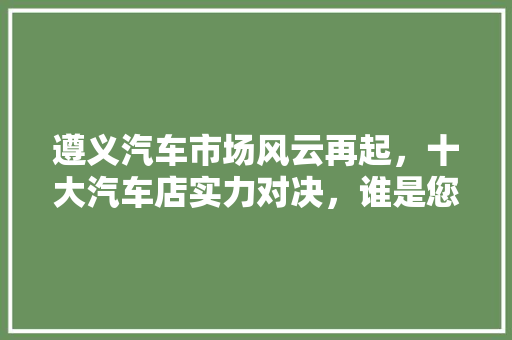 遵义汽车市场风云再起，十大汽车店实力对决，谁是您的购车首选