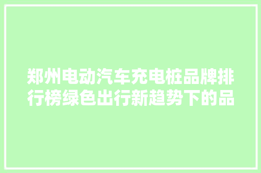 郑州电动汽车充电桩品牌排行榜绿色出行新趋势下的品牌竞争格局
