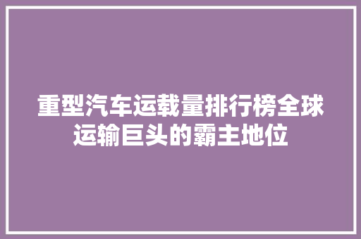 重型汽车运载量排行榜全球运输巨头的霸主地位  第1张