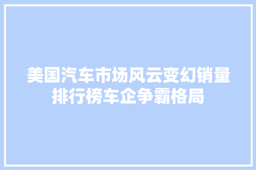 美国汽车市场风云变幻销量排行榜车企争霸格局  第1张
