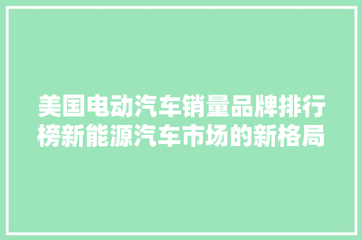 美国电动汽车销量品牌排行榜新能源汽车市场的新格局  第1张