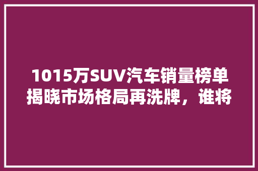 1015万SUV汽车销量榜单揭晓市场格局再洗牌，谁将引领未来潮流  第1张