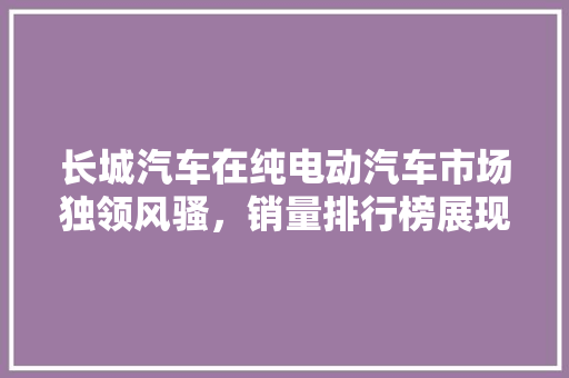 长城汽车在纯电动汽车市场独领风骚，销量排行榜展现强大实力  第1张