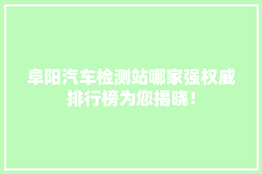 阜阳汽车检测站哪家强权威排行榜为您揭晓！
