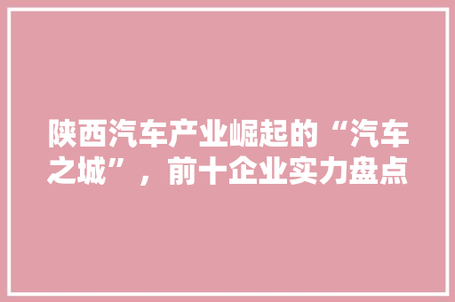 陕西汽车产业崛起的“汽车之城”，前十企业实力盘点  第1张