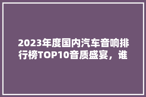 2023年度国内汽车音响排行榜TOP10音质盛宴，谁将领跑市场