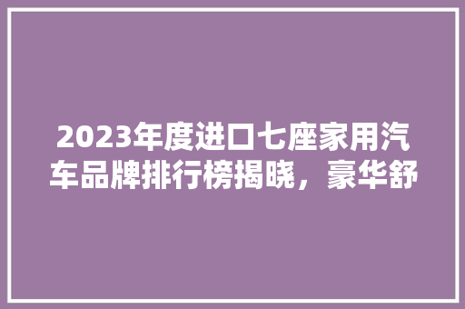 2023年度进口七座家用汽车品牌排行榜揭晓，豪华舒适与能并重  第1张